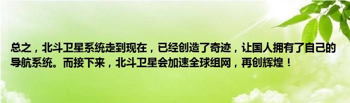 总之，北斗卫星系统走到现在，已经创造了奇迹，让国人拥有了自己的导航系统。而接下来，北斗卫星会加速全球组网，再创辉煌！