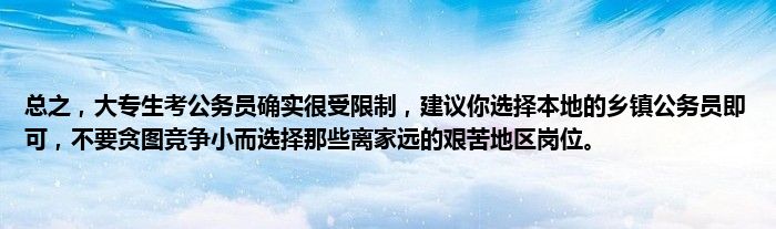 总之，大专生考公务员确实很受限制，建议你选择本地的乡镇公务员即可，不要贪图竞争小而选择那些离家远的艰苦地区岗位。