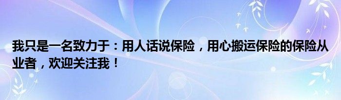 我只是一名致力于：用人话说保险，用心搬运保险的保险从业者，欢迎关注我！