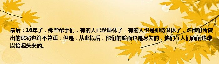 最后：16年了，那些帮手们，有的人已经退休了，有的人也是即将退休了，对他们所做出的惩罚也许不算重，但是，从此以后，他们的脸面也是尽失的，他们在人们面前也难以抬起头来的。