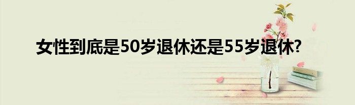 女性到底是50岁退休还是55岁退休?