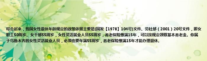 综合起来，我国女性退休年龄规定的政策依据主要是(国发【1978】104号)文件、劳社部（2001）20号文件，即女职工50周岁、女干部55周岁，女性灵活就业人员55周岁，养老保险缴满15年，可以按规定领取基本养老金。你属于乌鲁木齐的女性灵活就业人员，必须也要年满55周岁，养老保险缴满15年才能办理退休。