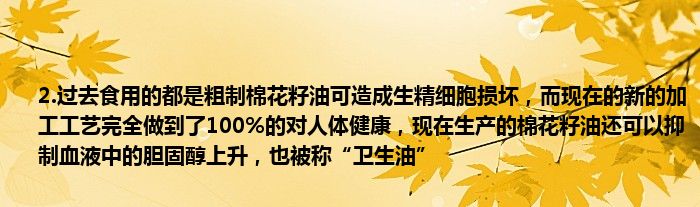 2.过去食用的都是粗制棉花籽油可造成生精细胞损坏，而现在的新的加工工艺完全做到了100%的对人体健康，现在生产的棉花籽油还可以抑制血液中的胆固醇上升，也被称“卫生油”