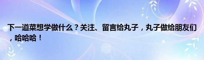 下一道菜想学做什么？关注、留言给丸子，丸子做给朋友们，哈哈哈！