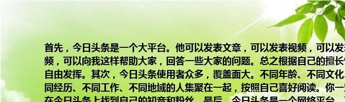 首先，今日头条是一个大平台。他可以发表文章，可以发表视频，可以发表音频，可以向我这样帮助大家，回答一些大家的问题。总之根据自己的擅长情况自由发挥。其次，今日头条使用者众多，覆盖面大。不同年龄、不同文化、不同经历、不同工作、不同地域的人集聚在一起，按照自己喜好阅读。你一定能在今日头条上找到自己的知音和粉丝。最后，今日头条是一个网络平台。可以随时随地记录你的人生感悟和专业成果，可以随时随地上传发表。完全可以超越时空和地域的限制，让你的作品随今日头条广而传播。