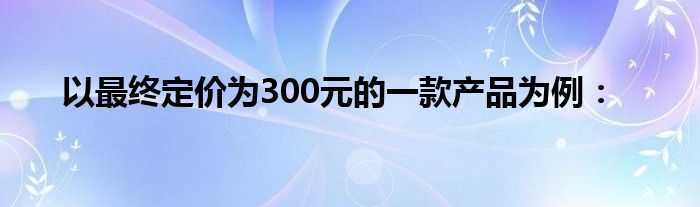 以最终定价为300元的一款产品为例：