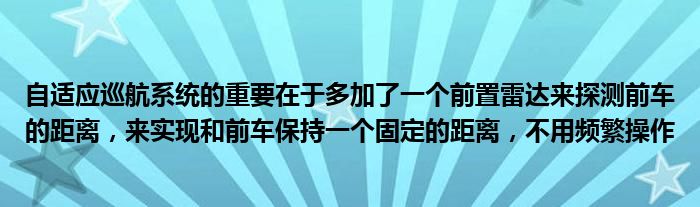 自适应巡航系统的重要在于多加了一个前置雷达来探测前车的距离，来实现和前车保持一个固定的距离，不用频繁操作