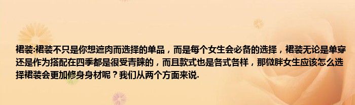 裙装:裙装不只是你想遮肉而选择的单品，而是每个女生会必备的选择，裙装无论是单穿还是作为搭配在四季都是很受青睐的，而且款式也是各式各样，那微胖女生应该怎么选择裙装会更加修身身材呢？我们从两个方面来说.