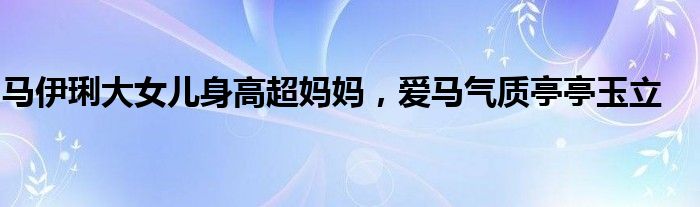 马伊琍大女儿身高超妈妈，爱马气质亭亭玉立