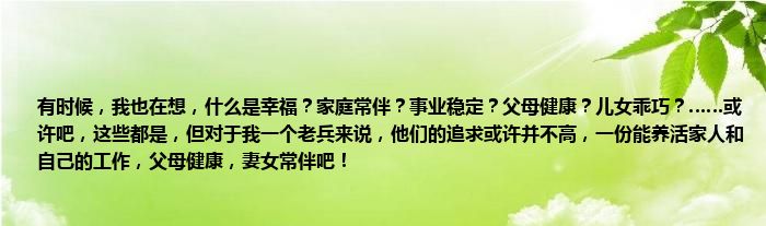 有时候，我也在想，什么是幸福？家庭常伴？事业稳定？父母健康？儿女乖巧？……或许吧，这些都是，但对于我一个老兵来说，他们的追求或许并不高，一份能养活家人和自己的工作，父母健康，妻女常伴吧！