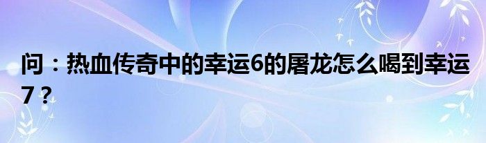 问：热血传奇中的幸运6的屠龙怎么喝到幸运7？