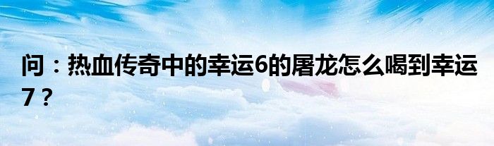 问：热血传奇中的幸运6的屠龙怎么喝到幸运7？