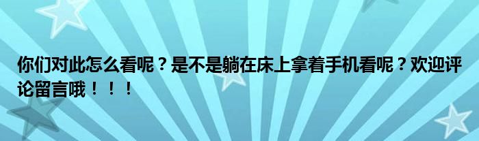 你们对此怎么看呢？是不是躺在床上拿着手机看呢？欢迎评论留言哦！！！