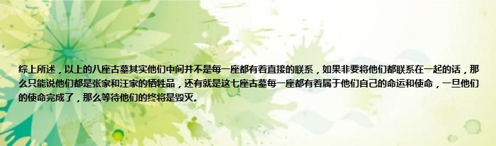 综上所述，以上的八座古墓其实他们中间并不是每一座都有着直接的联系，如果非要将他们都联系在一起的话，那么只能说他们都是张家和汪家的牺牲品，还有就是这七座古墓每一座都有着属于他们自己的命运和使命，一旦他们的使命完成了，那么等待他们的终将是毁灭。