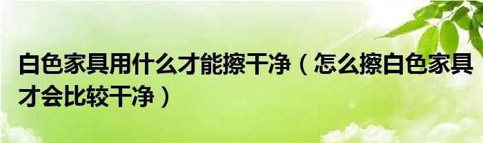 白色家具用什么才能擦干净（怎么擦白色家具才会比较干净）