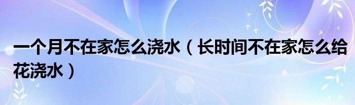 一个月不在家怎么浇水（长时间不在家怎么给花浇水）