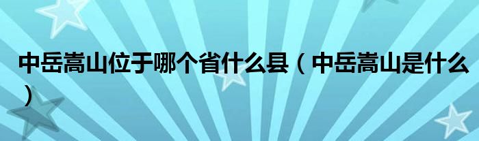 中岳嵩山位于哪个省什么县（中岳嵩山是什么）