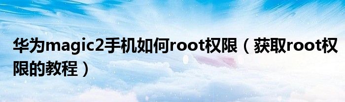 华为magic2手机如何root权限（获取root权限的教程）