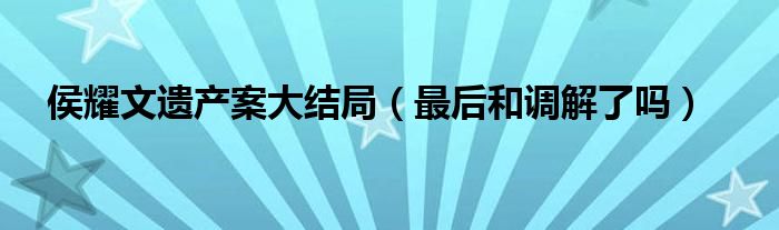 侯耀文遗产案大结局（最后和调解了吗）