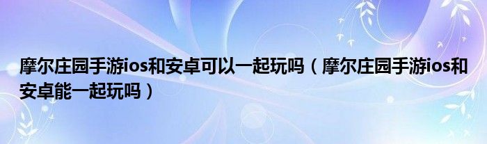 摩尔庄园手游ios和安卓可以一起玩吗（摩尔庄园手游ios和安卓能一起玩吗）