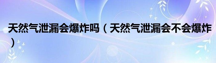 天然气泄漏会爆炸吗（天然气泄漏会不会爆炸）