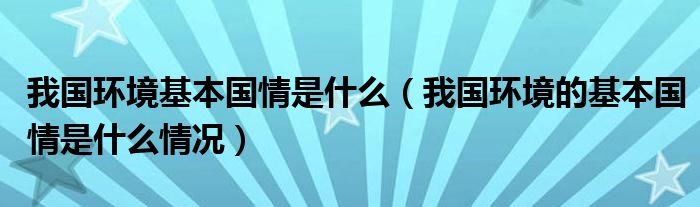 我国环境基本国情是什么（我国环境的基本国情是什么情况）