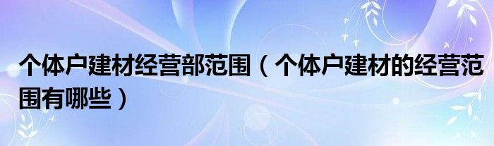 个体户建材经营部范围（个体户建材的经营范围有哪些）