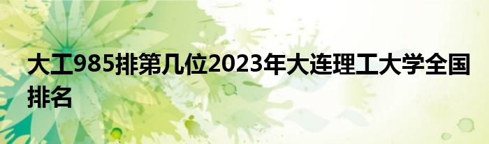 大工985排第几位2023年大连理工大学全国排名