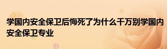 学国内安全保卫后悔死了为什么千万别学国内安全保卫专业