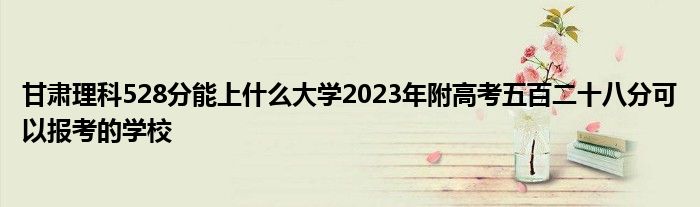 甘肃理科528分能上什么大学2023年附高考五百二十八分可以报考的学校