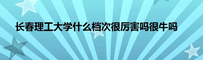 长春理工大学什么档次很厉害吗很牛吗