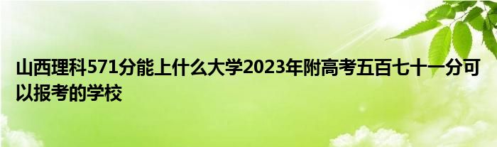 山西理科571分能上什么大学2023年附高考五百七十一分可以报考的学校