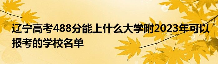 辽宁高考488分能上什么大学附2023年可以报考的学校名单