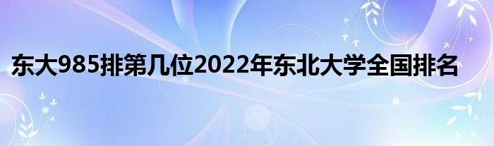 东大985排第几位2022年东北大学全国排名