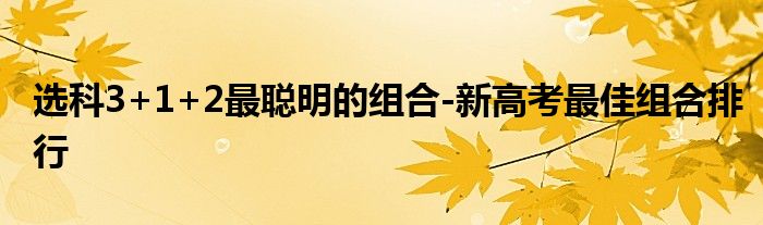 选科3+1+2最聪明的组合-新高考最佳组合排行