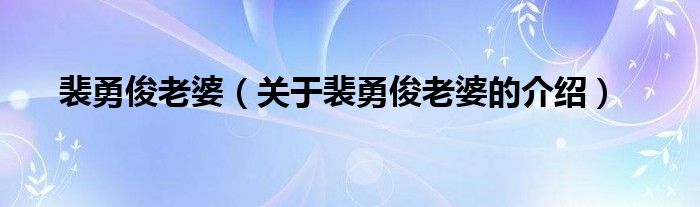 裴勇俊老婆（关于裴勇俊老婆的介绍）