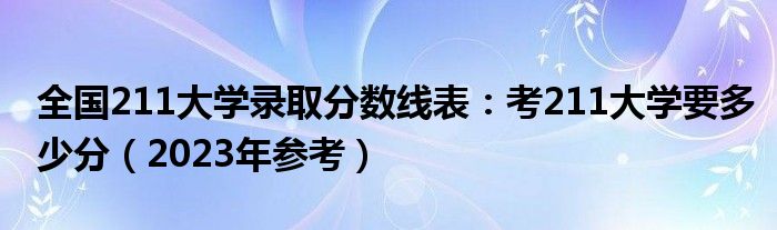 全国211大学录取分数线表：考211大学要多少分（2023年参考）