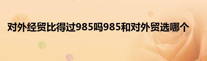 对外经贸比得过985吗985和对外贸选哪个