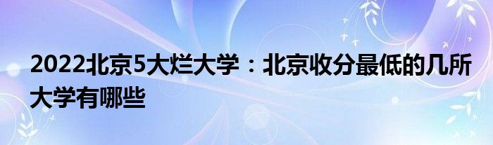 2022北京5大烂大学：北京收分最低的几所大学有哪些