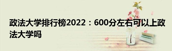 政法大学排行榜2022：600分左右可以上政法大学吗