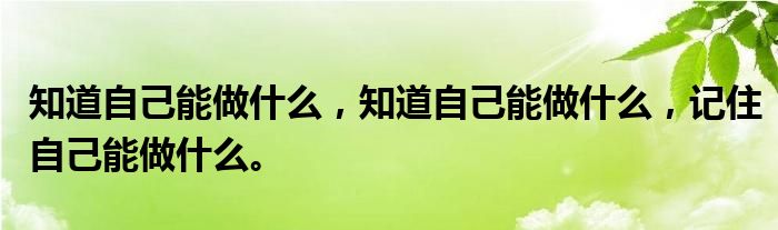 知道自己能做什么，知道自己能做什么，记住自己能做什么。