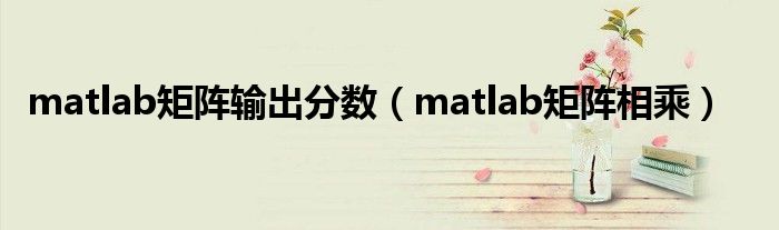 matlab矩阵输出分数（matlab矩阵相乘）