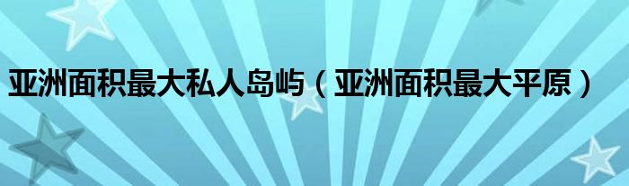 亚洲面积最大私人岛屿（亚洲面积最大平原）