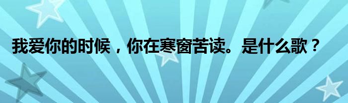 我爱你的时候，你在寒窗苦读。是什么歌？