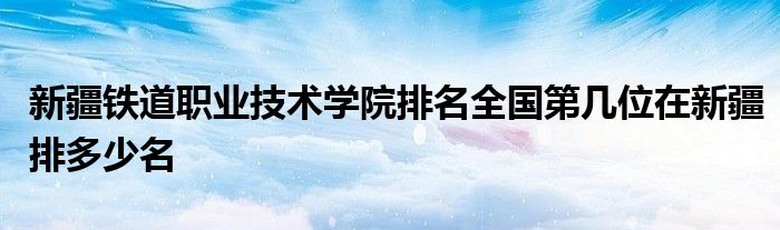 新疆铁道职业技术学院排名全国第几位在新疆排多少名