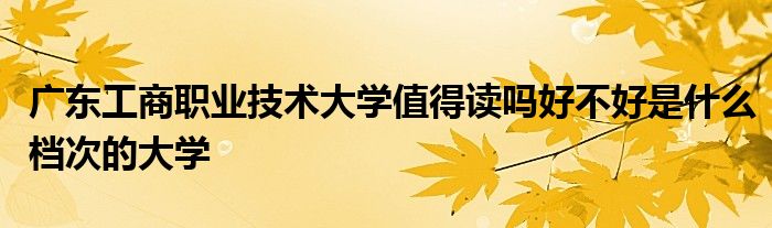 广东工商职业技术大学值得读吗好不好是什么档次的大学