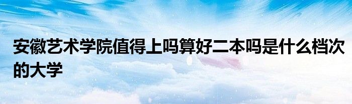 安徽艺术学院值得上吗算好二本吗是什么档次的大学