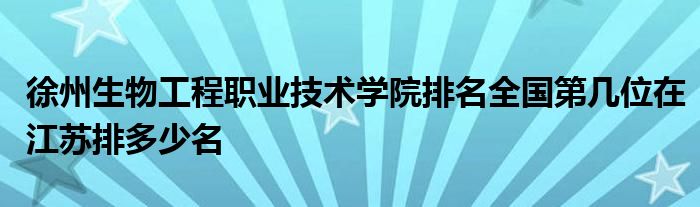 徐州生物工程职业技术学院排名全国第几位在江苏排多少名