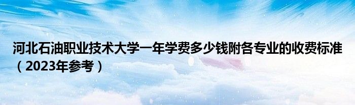 河北石油职业技术大学一年学费多少钱附各专业的收费标准（2023年参考）