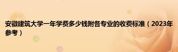 安徽建筑大学一年学费多少钱附各专业的收费标准（2023年参考）